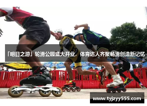 「明日之游」轮滑公园盛大开业，体育达人齐聚畅滑创造新记忆