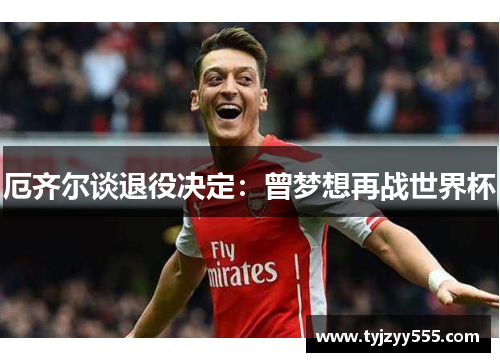 厄齐尔谈退役决定：曾梦想再战世界杯